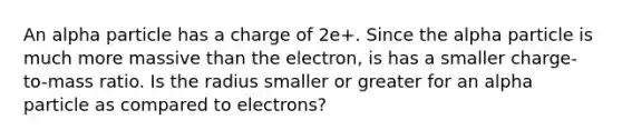 An alpha particle has a charge of 2e+. Since the alpha particle is much more massive than the electron, is has a smaller charge-to-mass ratio. Is the radius smaller or greater for an alpha particle as compared to electrons?