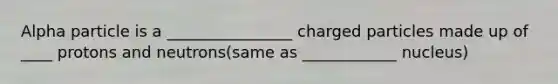 Alpha particle is a ________________ charged particles made up of ____ protons and neutrons(same as ____________ nucleus)