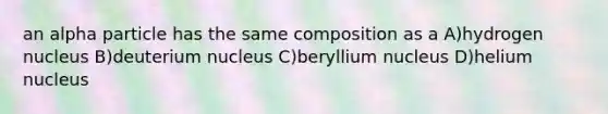 an alpha particle has the same composition as a A)hydrogen nucleus B)deuterium nucleus C)beryllium nucleus D)helium nucleus