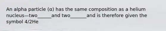 An alpha particle (α) has the same composition as a helium nucleus—two______and two_______and is therefore given the symbol 4/2He