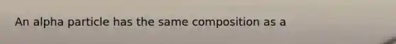 An alpha particle has the same composition as a