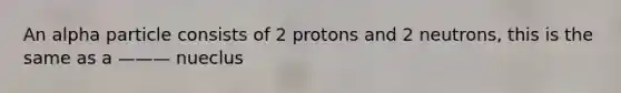 An alpha particle consists of 2 protons and 2 neutrons, this is the same as a ——— nueclus