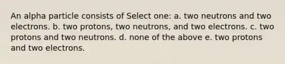 An alpha particle consists of Select one: a. two neutrons and two electrons. b. two protons, two neutrons, and two electrons. c. two protons and two neutrons. d. none of the above e. two protons and two electrons.