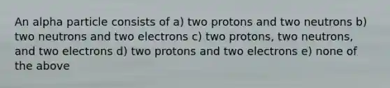 An alpha particle consists of a) two protons and two neutrons b) two neutrons and two electrons c) two protons, two neutrons, and two electrons d) two protons and two electrons e) none of the above