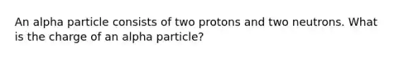 An alpha particle consists of two protons and two neutrons. What is the charge of an alpha particle?