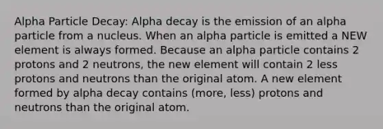 Alpha Particle Decay: Alpha decay is the emission of an alpha particle from a nucleus. When an alpha particle is emitted a NEW element is always formed. Because an alpha particle contains 2 protons and 2 neutrons, the new element will contain 2 less protons and neutrons than the original atom. A new element formed by alpha decay contains (more, less) protons and neutrons than the original atom.