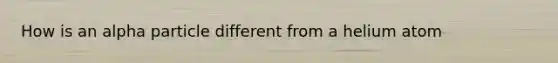 How is an alpha particle different from a helium atom