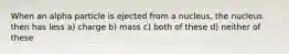 When an alpha particle is ejected from a nucleus, the nucleus then has less a) charge b) mass c) both of these d) neither of these