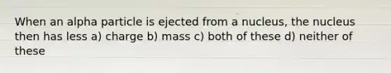 When an alpha particle is ejected from a nucleus, the nucleus then has less a) charge b) mass c) both of these d) neither of these