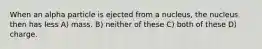 When an alpha particle is ejected from a nucleus, the nucleus then has less A) mass. B) neither of these C) both of these D) charge.