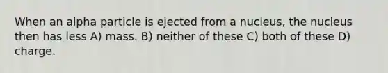 When an alpha particle is ejected from a nucleus, the nucleus then has less A) mass. B) neither of these C) both of these D) charge.