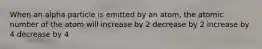 When an alpha particle is emitted by an atom, the atomic number of the atom will increase by 2 decrease by 2 increase by 4 decrease by 4