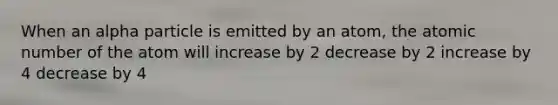 When an alpha particle is emitted by an atom, the atomic number of the atom will increase by 2 decrease by 2 increase by 4 decrease by 4