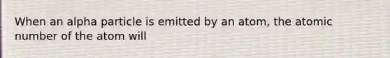 When an alpha particle is emitted by an atom, the atomic number of the atom will