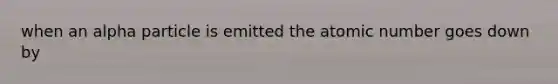 when an alpha particle is emitted the atomic number goes down by