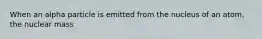 When an alpha particle is emitted from the nucleus of an atom, the nuclear mass