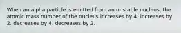 When an alpha particle is emitted from an unstable nucleus, the atomic mass number of the nucleus increases by 4. increases by 2. decreases by 4. decreases by 2.