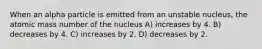 When an alpha particle is emitted from an unstable nucleus, the atomic mass number of the nucleus A) increases by 4. B) decreases by 4. C) increases by 2. D) decreases by 2.