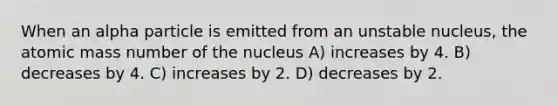 When an alpha particle is emitted from an unstable nucleus, the atomic mass number of the nucleus A) increases by 4. B) decreases by 4. C) increases by 2. D) decreases by 2.