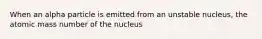 When an alpha particle is emitted from an unstable nucleus, the atomic mass number of the nucleus