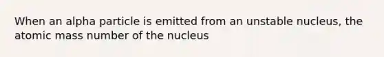 When an alpha particle is emitted from an unstable nucleus, the atomic mass number of the nucleus