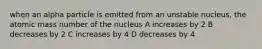 when an alpha particle is emitted from an unstable nucleus, the atomic mass number of the nucleus A increases by 2 B decreases by 2 C increases by 4 D decreases by 4