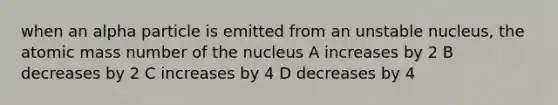 when an alpha particle is emitted from an unstable nucleus, the atomic mass number of the nucleus A increases by 2 B decreases by 2 C increases by 4 D decreases by 4