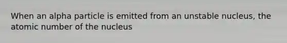 When an alpha particle is emitted from an unstable nucleus, the atomic number of the nucleus