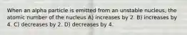 When an alpha particle is emitted from an unstable nucleus, the atomic number of the nucleus A) increases by 2. B) increases by 4. C) decreases by 2. D) decreases by 4.