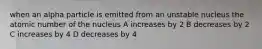 when an alpha particle is emitted from an unstable nucleus the atomic number of the nucleus A increases by 2 B decreases by 2 C increases by 4 D decreases by 4