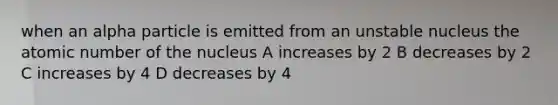 when an alpha particle is emitted from an unstable nucleus the atomic number of the nucleus A increases by 2 B decreases by 2 C increases by 4 D decreases by 4