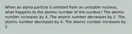 When an alpha particle is emitted from an unstable nucleus, what happens to the atomic number of the nucleus? The atomic number increases by 4. The atomic number decreases by 2. The atomic number decreases by 4. The atomic number increases by 2.