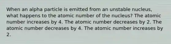 When an alpha particle is emitted from an unstable nucleus, what happens to the atomic number of the nucleus? The atomic number increases by 4. The atomic number decreases by 2. The atomic number decreases by 4. The atomic number increases by 2.