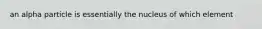 an alpha particle is essentially the nucleus of which element