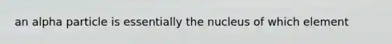 an alpha particle is essentially the nucleus of which element