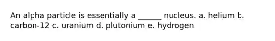 An alpha particle is essentially a ______ nucleus. a. helium b. carbon-12 c. uranium d. plutonium e. hydrogen