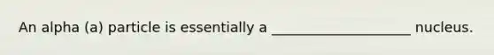 An alpha (a) particle is essentially a ____________________ nucleus.