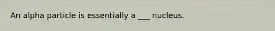 An alpha particle is essentially a ___ nucleus.