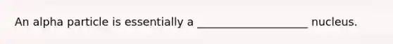 An alpha particle is essentially a ____________________ nucleus.