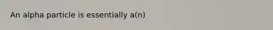 An alpha particle is essentially a(n)