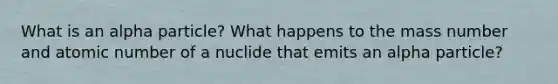 What is an alpha particle? What happens to the mass number and atomic number of a nuclide that emits an alpha particle?