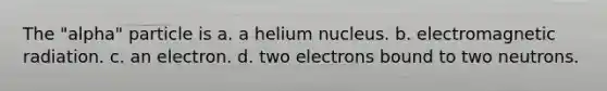 The "alpha" particle is a. a helium nucleus. b. electromagnetic radiation. c. an electron. d. two electrons bound to two neutrons.