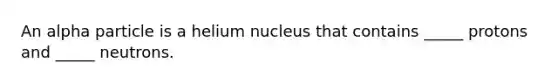 An alpha particle is a helium nucleus that contains _____ protons and _____ neutrons.