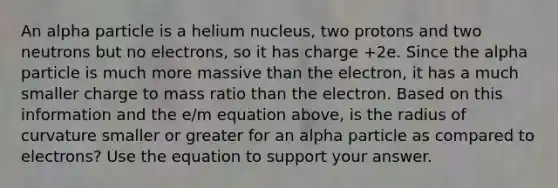 An alpha particle is a helium nucleus, two protons and two neutrons but no electrons, so it has charge +2e. Since the alpha particle is much more massive than the electron, it has a much smaller charge to mass ratio than the electron. Based on this information and the e/m equation above, is the radius of curvature smaller or greater for an alpha particle as compared to electrons? Use the equation to support your answer.