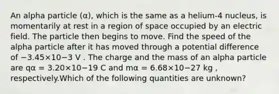 An alpha particle (α), which is the same as a helium-4 nucleus, is momentarily at rest in a region of space occupied by an electric field. The particle then begins to move. Find the speed of the alpha particle after it has moved through a potential difference of −3.45×10−3 V . The charge and the mass of an alpha particle are qα = 3.20×10−19 C and mα = 6.68×10−27 kg , respectively.Which of the following quantities are unknown?