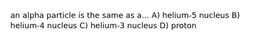 an alpha particle is the same as a... A) helium-5 nucleus B) helium-4 nucleus C) helium-3 nucleus D) proton