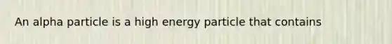 An alpha particle is a high energy particle that contains