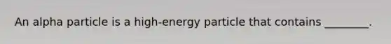 An alpha particle is a high-energy particle that contains ________.