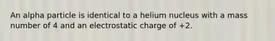 An alpha particle is identical to a helium nucleus with a mass number of 4 and an electrostatic charge of +2.