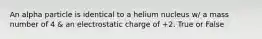 An alpha particle is identical to a helium nucleus w/ a mass number of 4 & an electrostatic charge of +2. True or False